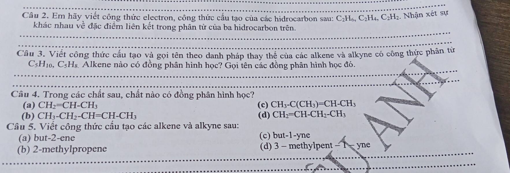 Em hãy viết công thức electron, công thức cấu tạo của các hidrocarbon sau: C_2H_6, C_2H_4, C_2H_2. Nhận xét sự
khác nhau về đặc điểm liên kết trong phân tử của ba hidrocarbon trên.
Câu 3. Viết công thức cấu tạo và gọi tên theo danh pháp thay thế của các alkene và alkyne có công thức phân từ
C_5H_10, C_5H_8 Alkene nào có đồng phân hình học? Gọi tên các đồng phân hình học đó.
Câu 4. Trong các chất sau, chất nào có đồng phân hình học?
(a) CH_2=CH-CH_3 (c) CH_3-C(CH_3)=CH-CH_3
(b) CH_3-CH_2-CH=CH-CH_3 (d) CH_2=CH-CH_2-CH_3
Câu 5. Viết công thức cầu tạo các alkene và alkyne sau:
(a) but -2 -ene (c)l out-1-yne 、
(b) 2 -methylpropene (d) 3 - met |v| p ent- yne