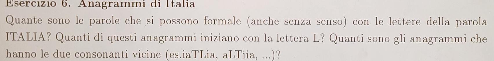 Anagrammi di Italia 
Quante sono le parole che si possono formale (anche senza senso) con le lettere della parola 
ITALIA? Quanti di questi anagrammi iniziano con la lettera L? Quanti sono gli anagrammi che 
hanno le due consonanti vicine (es.iaTLia, aLTiia, ...)?