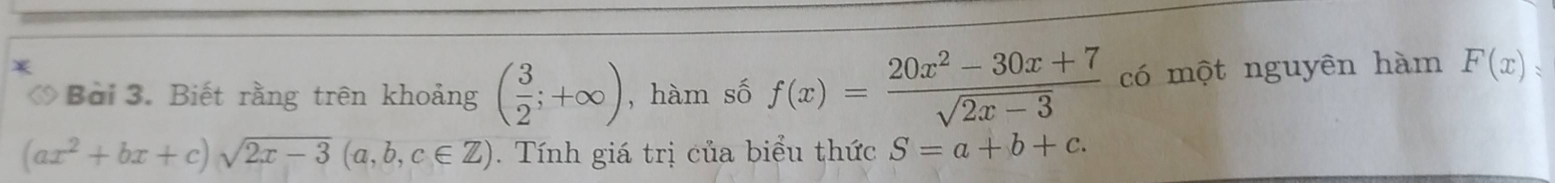 Biết rằng trên khoảng ( 3/2 ;+∈fty ) , hàm số f(x)= (20x^2-30x+7)/sqrt(2x-3)  có một nguyên hàm F(x)=
(ax^2+bx+c)sqrt(2x-3)(a,b,c∈ Z). Tính giá trị của biểu thức S=a+b+c.