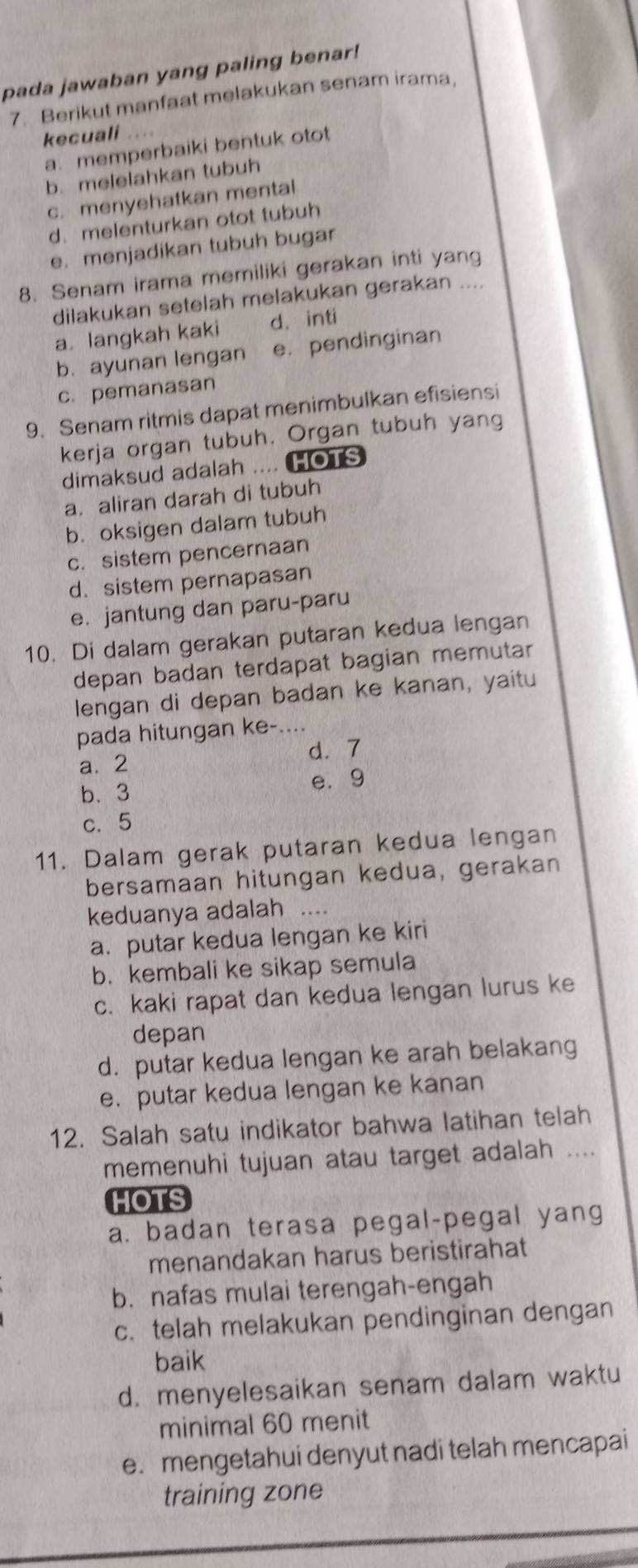 pada jawaban yang paling benar!
7. Berikut manfaat melakukan senam irama,
kecuali
a.memperbaiki bentuk otot
b. melelahkan tubuh
c. menyehatkan mental
d. melenturkan otot tubuh
e. menjadikan tubuh bugar
8. Senam irama memiliki gerakan inti yang
dilakukan setelah melakukan gerakan ....
a. langkah kaki d. inti
b. ayunan lengan e. pendinginan
c. pemanasan
9. Senam ritmis dapat menimbulkan efisiensi
kerja organ tubuh. Organ tubuh yang
dimaksud adalah .... HOTS
a. aliran darah di tubuh
b. oksigen dalam tubuh
c. sistem pencernaan
d. sistem pernapasan
e. jantung dan paru-paru
10. Di dalam gerakan putaran kedua lengan
depan badan terdapat bagian memutar
lengan di depan badan ke kanan, yaitu
pada hitungan ke-....
d. 7
a. 2
b. 3
e. 9
c. 5
11. Dalam gerak putaran kedua lengan
bersamaan hitungan kedua, gerakan
keduanya adalah .._
a. putar kedua lengan ke kiri
b. kembali ke sikap semula
c. kaki rapat dan kedua lengan lurus ke
depan
d. putar kedua lengan ke arah belakang
e. putar kedua lengan ke kanan
12. Salah satu indikator bahwa latihan telah
memenuhi tujuan atau target adalah ....
HOTS
a. badan terasa pegal-pegal yang
menandakan harus beristirahat
b. nafas mulai terengah-engah
c. telah melakukan pendinginan dengan
baik
d. menyelesaikan senam dalam waktu
minimal 60 menit
e. mengetahui denyut nadi telah mencapai
training zone