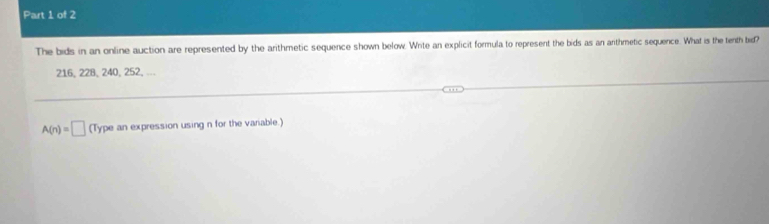 The bids in an online auction are represented by the arithmetic sequence shown below. Write an explicit formula to represent the bids as an arthmetic sequence. What is the tenth bid?
216, 228, 240, 252, .
A(n)=□ (Type an expression using n for the variable.)