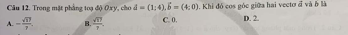 Trong mặt phẳng toạ độ Oxy, cho vector a=(1;4), vector b=(4;0). Khi đó cos góc giữa hai vectơ vector a và b là
A. - sqrt(17)/7 .  sqrt(17)/7 .
C. 0. D. 2.
B.