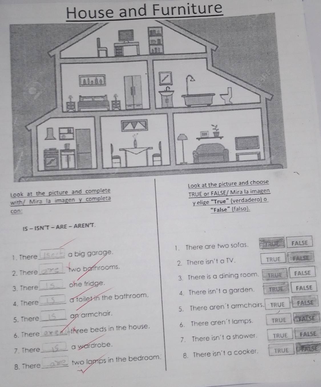 House and Furniture
Look at the picture and complete Look at the 
with/ Mira la imagen y completa TRUE or FALSE/ Mira la imagen
y elige “True” (verdadero) o
con:
“False”(falso).
IS - ISN’T - ARE - AREN’T.
1. There a big garage. 1. There are two sofas. FALSE
2. There_ _two bathrooms. 2. There isn't a TV. TRUE FALSE
. 
3. There_ ohe fridge. 3. There is a dining room. TRUE
FALSE
4. There _a toilet in the bathroom. 4. There isn't a garden. TRUE FALSE
5. There _an armchair. 5. There aren't armchairs. TRUE
FALSE
6. There__ three beds in the house. 6. There aren't lamps. TRUE
FATSE
7. There a wardrobe. 7. There isn't a shower. TRUE
FALSE
8. There_ _two lamps in the bedroom. 8. There isn't a cooker. TRUE
TALse