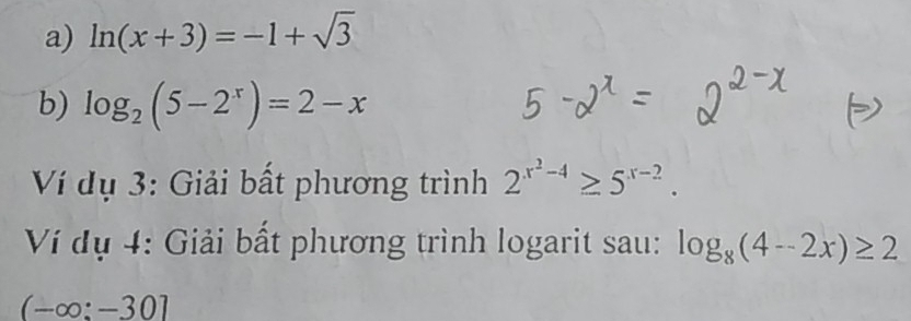 ln (x+3)=-1+sqrt(3)
b) log _2(5-2^x)=2-x
Ví dụ 3: Giải bất phương trình 2^(x^2)-4≥ 5^(x-2). 
Ví dụ 4: Giải bất phương trình logarit sau: log _8(4-2x)≥ 2
(-∈fty :-30]