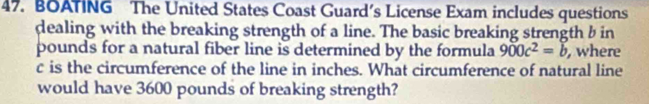 BOATING The United States Coast Guard’s License Exam includes questions 
dealing with the breaking strength of a line. The basic breaking strength b in 
pounds for a natural fiber line is determined by the formula 900c^2=b , where
c is the circumference of the line in inches. What circumference of natural line 
would have 3600 pounds of breaking strength?