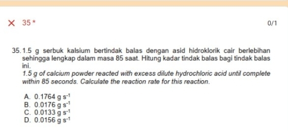 × 35 * 0/1
35.1.5 g serbuk kalsium bertindak balas dengan asid hidroklorik cair berlebihan
sehingga lengkap dalam masa 85 saat. Hitung kadar tindak balas bagi tindak balas
ini.
1.5 g of calcium powder reacted with excess dilute hydrochloric acid until complete
within 85 seconds. Calculate the reaction rate for this reaction.
A. 0.1764gs^(-1)
B. 0.0176gs^(-1)
C. 0.0133gs^(-1)
D. 0.0156gs^(-1)