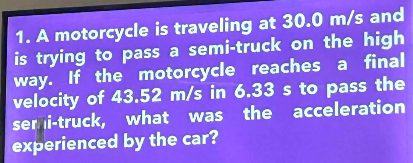 A motorcycle is traveling at 30.0 m/s and 
is trying to pass a semi-truck on the high 
way. If the motorcycle reaches a final 
velocity of 43.52 m/s in 6.33 s to pass the 
semi-truck, what was the acceleration 
experienced by the car?