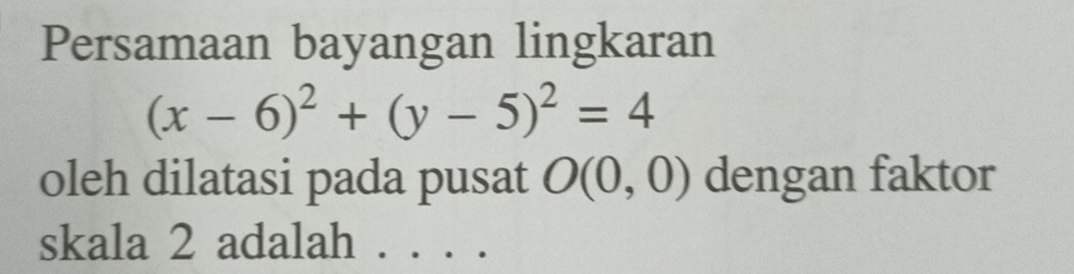 Persamaan bayangan lingkaran
(x-6)^2+(y-5)^2=4
oleh dilatasi pada pusat O(0,0) dengan faktor 
skala 2 adalah ....