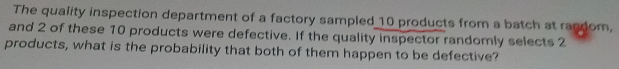 The quality inspection department of a factory sampled 10 products from a batch at random, 
and 2 of these 10 products were defective. If the quality inspector randomly selects 2
products, what is the probability that both of them happen to be defective?