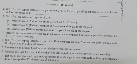 Soit (E,d) un espace métrique complet et soit F⊂ E Montrer que (F,d) est complet si et seulement 
si F est un fermé de E
2. Soit (E,d) un espace métrique et A⊂ E. 
_ 
(a) Montrer que si (A,d) est compact, alors A est fermé dans E
(b) Montrer que S (E,d) est compact et A est fermé alors (A,d) est compact. 
(c) Moutrer que (E,d) un espace métrique compact Alors (E,d) est comples. 
3. Montrer que un espace métrique (E,d) est counexe si et seulement si toute application contimue f :
Eto  0,1 est constante. 
1. Soit (E,d) un espace métrique et soit A⊂ E un ensemble comnexe. Moutrer que pour tout enscuble 
B tel que A⊂ B⊂ hat A. B est connexe 
5. Montrer qu'un produit fini d'espaces métriques connexes est connexe. 
6. Montrer que tout les e.v.n de dimension finie sont complets (on admet que (R,1.1) est complet). 
7. Soit (E,d) un espace métrique et A une partie de E. On suppose que toute suite de Cauchy d'éléments 
de A converge dans E. Montrer que À est complet.