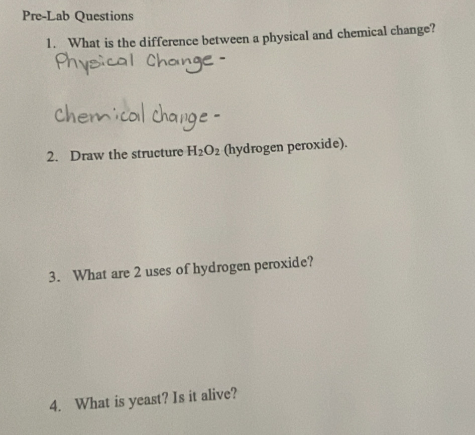 Pre-Lab Questions 
1. What is the difference between a physical and chemical change? 
2. Draw the structure H_2O_2 (hydrogen peroxide). 
3. What are 2 uses of hydrogen peroxide? 
4. What is yeast? Is it alive?