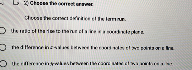 Choose the correct answer.
Choose the correct definition of the term run.
the ratio of the rise to the run of a line in a coordinate plane.
the difference in x -values between the coordinates of two points on a line.
the difference in y -values between the coordinates of two points on a line.