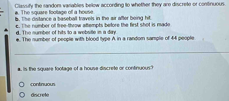 Classify the random variables below according to whether they are discrete or continuous.
a. The square footage of a house.
b. The distance a baseball travels in the air after being hit.
c. The number of free-throw attempts before the first shot is made.
d. The number of hits to a website in a day.
e. The number of people with blood type A in a random sample of 44 people.
_
a. Is the square footage of a house discrete or continuous?
continuous
discrete