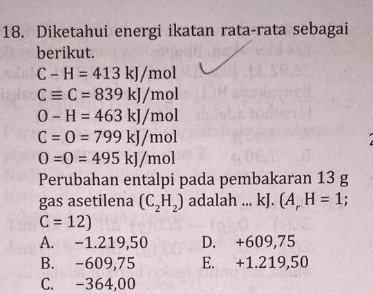 Diketahui energi ikatan rata-rata sebagai
berikut.
C-H=413kJ/mol
Cequiv C=839kJ/mol
O-H=463kJ/mol
C=O=799kJ/mol
O=0=495kJ/mol
Perubahan entalpi pada pembakaran 13 g
gas asetilena (C_2H_2) adalah ... kJ. (A_rH=1;
C=12)
A. -1.219,50 D. +609,75
B. -609,75 E. +1.219,50
C. -364,00