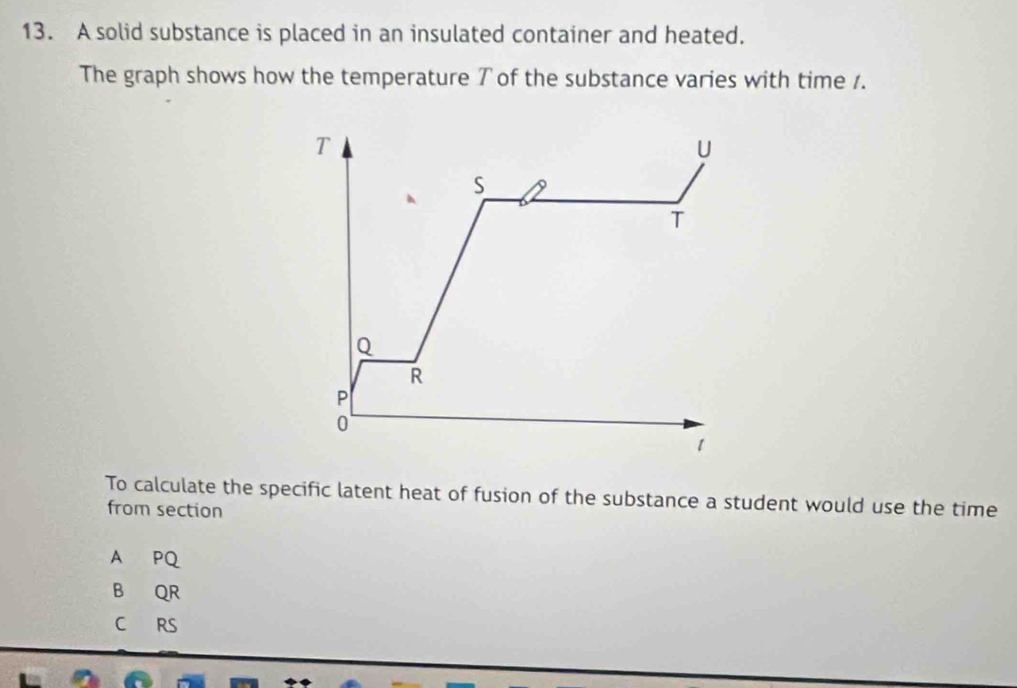 A solid substance is placed in an insulated container and heated.
The graph shows how the temperature T of the substance varies with time 1.
T
U
S
T
Q
R
P
0
1
To calculate the specific latent heat of fusion of the substance a student would use the time
from section
A PQ
B QR
C RS