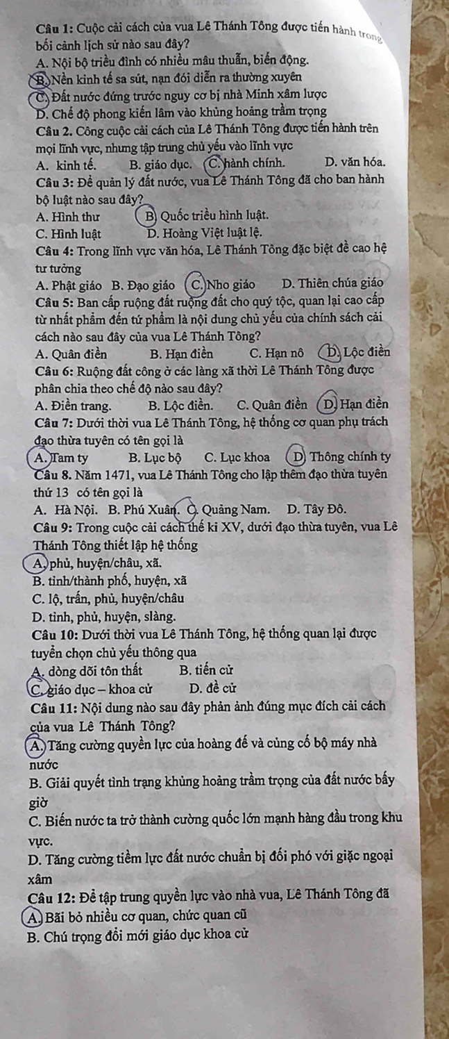 Cuộc cải cách của vua Lê Thánh Tông được tiến hành trong
bối cảnh lịch sử nào sau đây?
A. Nội bộ triều đình có nhiều mâu thuẫn, biến động.
B. Nền kinh tế sa sút, nạn đói diễn ra thường xuyên
C. Đất nước đứng trước nguy cơ bị nhà Minh xâm lược
D. Chế độ phong kiến lâm vào khủng hoảng trầm trọng
Câu 2. Công cuộc cải cách của Lê Thánh Tông được tiến hành trên
mọi lĩnh vực, nhưng tập trung chủ yếu vào lĩnh vực
A. kinh tế. B. giáo dục. C. hành chính. D. văn hóa.
Câu 3: Đề quản lý đất nước, vua Lê Thánh Tông đã cho ban hành
bộ luật nào sau đây?
A. Hình thư B) Quốc triều hình luật.
C. Hình luật D. Hoàng Việt luật lệ.
Câu 4: Trong lĩnh vực văn hóa, Lê Thánh Tông đặc biệt đề cao hệ
tư tưởng
A. Phật giáo B. Đạo giáo C. Nho giáo D. Thiên chúa giáo
Câu 5: Ban cấp ruộng đất ruộng đất cho quý tộc, quan lại cao cấp
từ nhất phẩm đến tứ phẩm là nội dung chủ yếu của chính sách cải
cách nào sau đây của vua Lê Thánh Tông?
A. Quân điền B. Hạn điền C. Hạn nô D. Lộc điền
Câu 6: Ruộng đất công ở các làng xã thời Lê Thánh Tông được
phân chia theo chế độ nào sau đây?
A. Điền trang. B. Lộc điền. C. Quân điền D. Hạn điền
Câu 7: Dưới thời vua Lê Thánh Tông, hệ thống cơ quan phụ trách
đạo thừa tuyên có tên gọi là
A. Tam ty B. Lục bộ C. Lục khoa D Thông chính ty
Cầu 8. Năm 1471, vua Lê Thánh Tông cho lập thêm đạo thừa tuyên
thứ 13 có tên gọi là
A. Hà Nội. B. Phú Xuân. Q. Quảng Nam. D. Tây Đô.
Câu 9: Trong cuộc cải cách thế ki XV, dưới đạo thừa tuyên, vua Lê
Thánh Tông thiết lập hệ thống
A, phủ, huyện/châu, xã.
B. tỉnh/thành phố, huyện, xã
C. lộ, trấn, phủ, huyện/châu
D. tỉnh, phủ, huyện, slàng.
Câu 10: Dưới thời vua Lê Thánh Tông, hệ thống quan lại được
tuyển chọn chủ yếu thông qua
A. đòng dõi tôn thất B. tiến cử
C. giáo dục - khoa cử D. đề cử
* Câu 11: Nội i dung nào sau đây phản ảnh đúng mục đích cải cách
của vua Lê Thánh Tông?
A) Tăng cường quyền lực của hoàng đế và củng cố bộ máy nhà
nước
B. Giải quyết tình trạng khủng hoảng trầm trọng của đất nước bấy
giờ
C. Biến nước ta trở thành cường quốc lớn mạnh hàng đầu trong khu
vực.
D. Tăng cường tiềm lực đất nước chuẩn bị đối phó với giặc ngoại
xâm
Câu 12: Đề tập trung quyền lực vào nhà vua, Lê Thánh Tông đã
A Bãi bỏ nhiều cơ quan, chức quan cũ
B. Chú trọng đổi mới giáo dục khoa cử