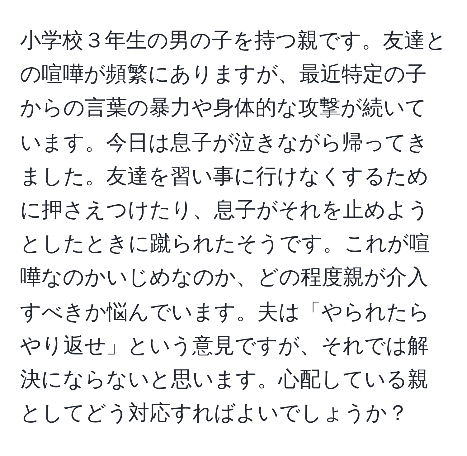 小学校３年生の男の子を持つ親です。友達との喧嘩が頻繁にありますが、最近特定の子からの言葉の暴力や身体的な攻撃が続いています。今日は息子が泣きながら帰ってきました。友達を習い事に行けなくするために押さえつけたり、息子がそれを止めようとしたときに蹴られたそうです。これが喧嘩なのかいじめなのか、どの程度親が介入すべきか悩んでいます。夫は「やられたらやり返せ」という意見ですが、それでは解決にならないと思います。心配している親としてどう対応すればよいでしょうか？