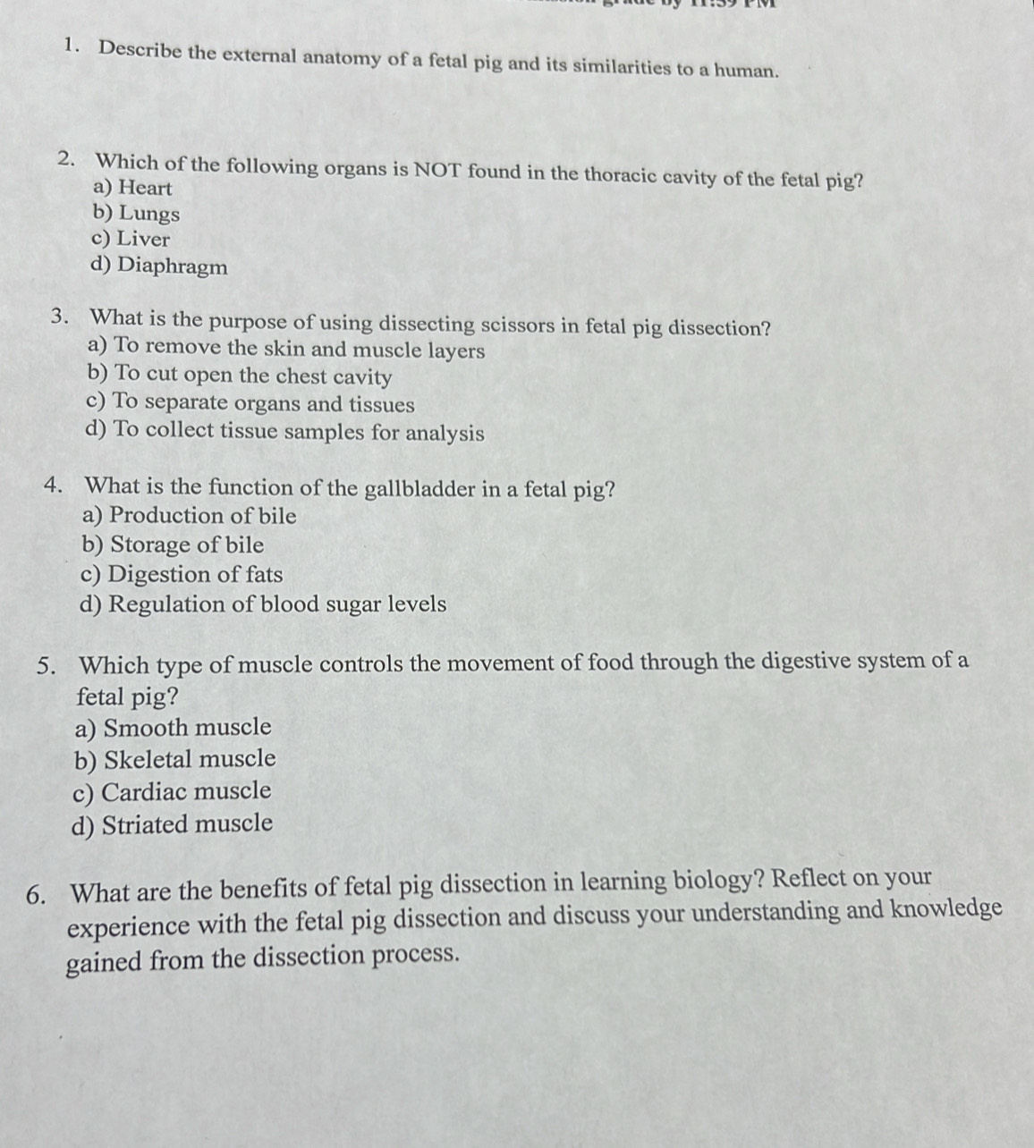 Describe the external anatomy of a fetal pig and its similarities to a human.
2. Which of the following organs is NOT found in the thoracic cavity of the fetal pig?
a) Heart
b) Lungs
c) Liver
d) Diaphragm
3. What is the purpose of using dissecting scissors in fetal pig dissection?
a) To remove the skin and muscle layers
b) To cut open the chest cavity
c) To separate organs and tissues
d) To collect tissue samples for analysis
4. What is the function of the gallbladder in a fetal pig?
a) Production of bile
b) Storage of bile
c) Digestion of fats
d) Regulation of blood sugar levels
5. Which type of muscle controls the movement of food through the digestive system of a
fetal pig?
a) Smooth muscle
b) Skeletal muscle
c) Cardiac muscle
d) Striated muscle
6. What are the benefits of fetal pig dissection in learning biology? Reflect on your
experience with the fetal pig dissection and discuss your understanding and knowledge
gained from the dissection process.