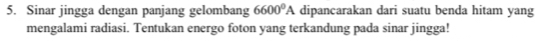 Sinar jingga dengan panjang gelombang 6600^0A dipancarakan dari suatu benda hitam yang 
mengalami radiasi. Tentukan energo foton yang terkandung pada sinar jingga!