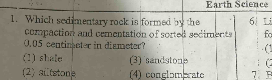 Earth Science
1. Which sedimentary rock is formed by the 6. Li
compaction and cementation of sorted sediments fo
0.05 centimeter in diameter? (1
(1) shale (3) sandstone
(2
(2) siltstone (4) conglomerate 7 B