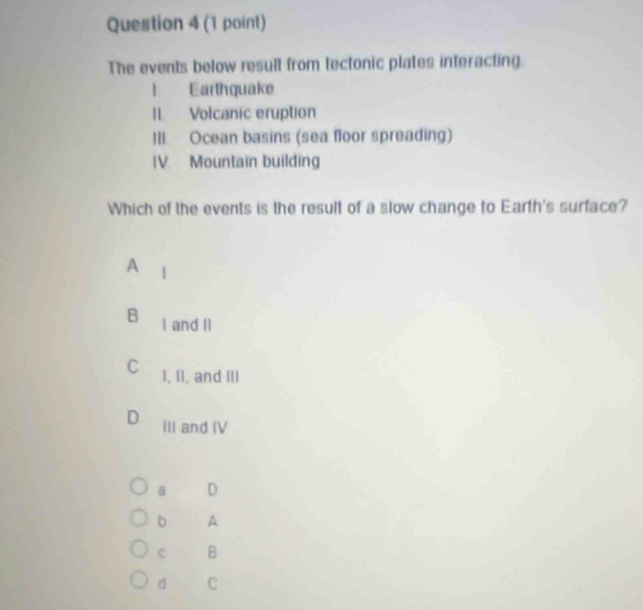 The events below resull from tectonic plates interacting
1 Earthquake
II. Volcanic eruption
III. Ocean basins (sea floor spreading)
IV. Mountain building
Which of the events is the result of a slow change to Earth's surface?
A
B I and II
C 1, I1, and III
D III and IV
B D
b A
C B
d C