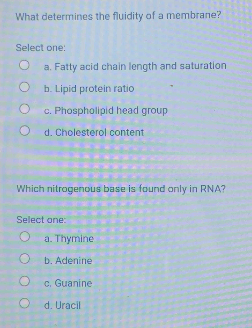 What determines the fluidity of a membrane?
Select one:
a. Fatty acid chain length and saturation
b. Lipid protein ratio
c. Phospholipid head group
d. Cholesterol content
Which nitrogenous base is found only in RNA?
Select one:
a. Thymine
b. Adenine
c. Guanine
d. Uracil