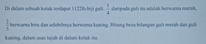 Di dalam sebuah kotak terdapat 11220₃ biji guli.  1/4  daripada guli itu adalah berwarna merah,
 2/3  berwarna biru dan selebihnya berwarna kuning. Hitung beza bilangan guli merah dan guli 
kuning, dalam asas tujuh di dalam kotak itu.