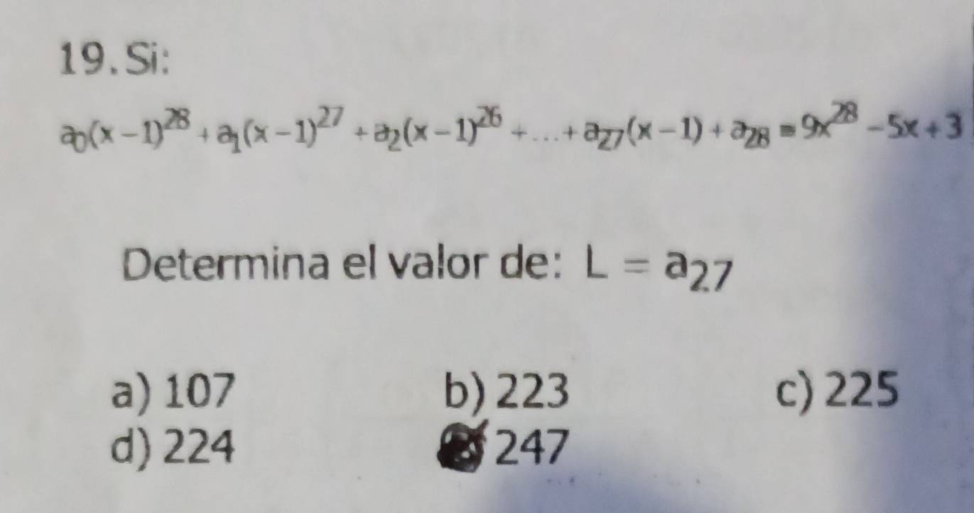 Si:
a_0(x-1)^28+a_1(x-1)^27+a_2(x-1)^26+...+a_27(x-1)+a_28=9x^(28)-5x+3
Determina el valor de: L=a_27
a) 107 b) 223 c) 225
d) 224 3 247