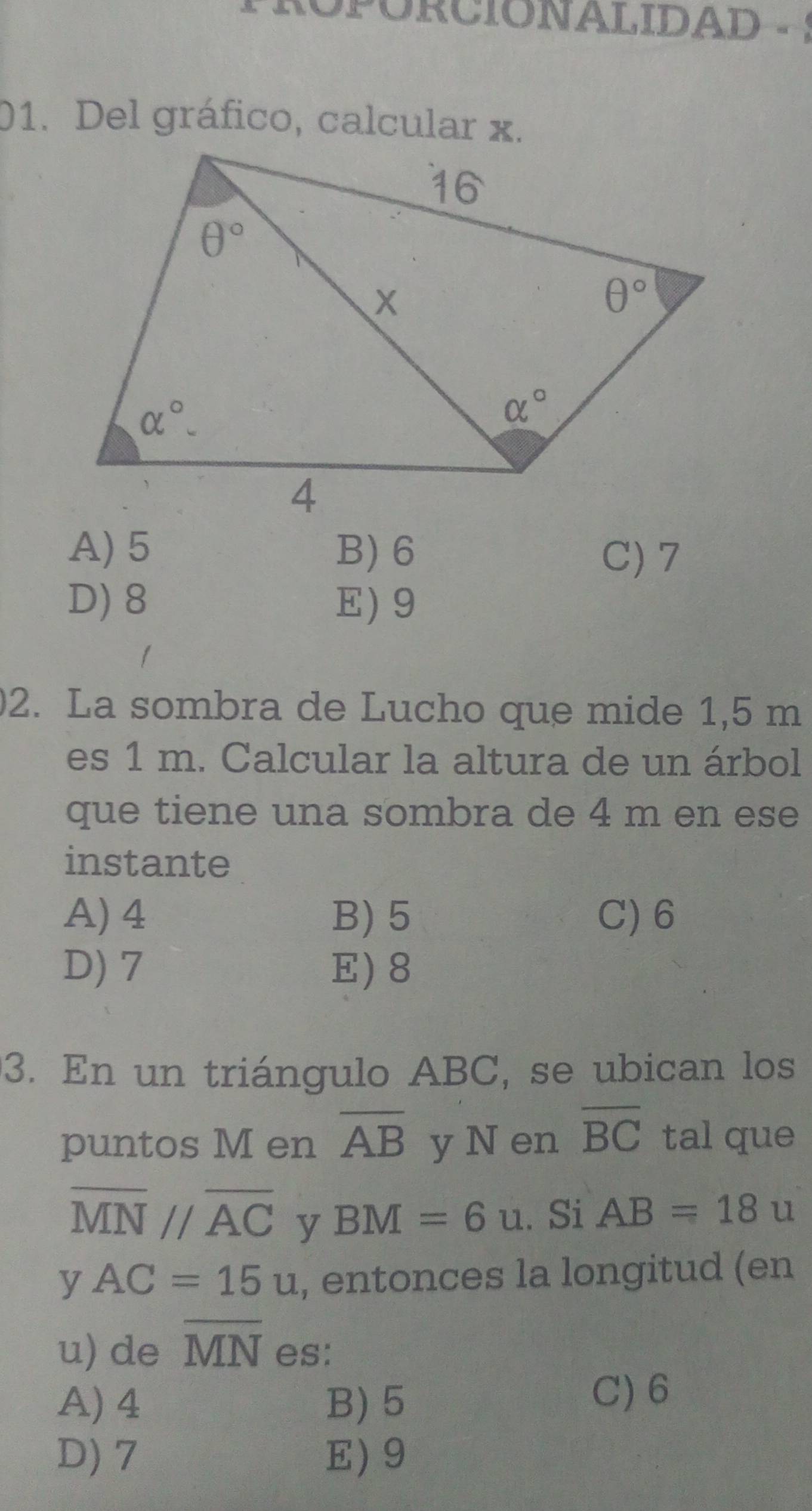 ROPORCIONALIDAD
01. Del gráfico, calcular x.
A)5 B) 6 C) 7
D) 8 E) 9
2. La sombra de Lucho que mide 1,5 m
es 1 m. Calcular la altura de un árbol
que tiene una sombra de 4 m en ese
instante
A) 4 B) 5 C) 6
D) 7 E) 8
3. En un triángulo ABC, se ubican los
puntos M en overline AB y N en overline BC tal que
overline MN//overline AC y BM=6u. Si AB=18u
y AC=15u , entonces la longitud (en
u) de overline MN es:
A) 4 B)5
C) 6
D) 7 E) 9