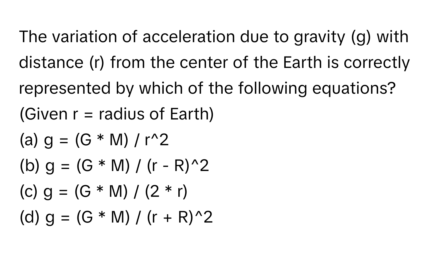 The variation of acceleration due to gravity (g) with distance (r) from the center of the Earth is correctly represented by which of the following equations? (Given r = radius of Earth)

(a) g = (G * M) / r^2
(b) g = (G * M) / (r - R)^2
(c) g = (G * M) / (2 * r)
(d) g = (G * M) / (r + R)^2