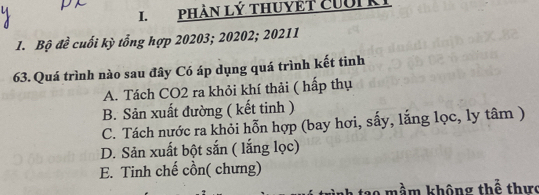 PHAN Lý tHUYET CUUIKI
1. Bộ đề cuối kỳ tổng hợp 20203; 20202; 20211
63. Quá trình nào sau đây Có áp dụng quá trình kết tinh
A. Tách CO2 ra khỏi khí thải ( hấp thụ
B. Sản xuất đường ( kết tinh )
C. Tách nước ra khỏi hỗn hợp (bay hơi, sấy, lắng lọc, ly tâm )
D. Sản xuất bột sắn ( lắng lọc)
E. Tinh chế cồn( chưng)
mầm không thế thưc