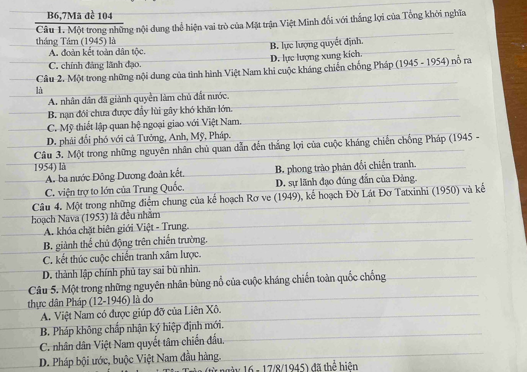 B6,7Mã đề 104
Câu 1. Một trong những nội dung thể hiện vai trò của Mặt trận Việt Minh đối với thắng lợi của Tổng khởi nghĩa
tháng Tám (1945) là
B. lực lượng quyết định.
A. đoàn kết toàn dân tộc.
C. chính đảng lãnh đạo. D. lực lượng xung kích.
Câu 2. Một trong những nội dung của tình hình Việt Nam khi cuộc kháng chiến chống Pháp (1945 - 1954) nổ ra
là
A. nhân dân đã giành quyền làm chủ đất nước.
B. nạn đói chưa được đầy lùi gây khó khăn lớn.
C. Mỹ thiết lập quan hệ ngoại giao với Việt Nam.
D. phải đối phó với cả Tưởng, Anh, Mỹ, Pháp.
Câu 3. Một trong những nguyên nhân chủ quan dẫn đến thắng lợi của cuộc kháng chiến chống Pháp (1945 -
1954) là B. phong trào phản đối chiến tranh.
A. ba nước Đông Dương đoàn kết.
C. viện trợ to lớn của Trung Quốc. D. sự lãnh đạo đúng đắn của Đảng.
Câu 4. Một trong những điểm chung của kế hoạch Rơ ve (1949), kế hoạch Đờ Lát Đơ Tatxinhi (1950) và kế
hoạch Nava (1953) là đều nhằm
A. khóa chặt biên giới Việt - Trung.
B. giành thế chủ động trên chiến trường.
C. kết thúc cuộc chiến tranh xâm lược.
D. thành lập chính phủ tay sai bù nhìn.
Câu 5. Một trong những nguyên nhân bùng nổ của cuộc kháng chiến toàn quốc chống
thực dân Pháp (12-1946) là do
A. Việt Nam có được giúp đỡ của Liên Xô.
B. Pháp không chấp nhận ký hiệp định mới.
C. nhân dân Việt Nam quyết tâm chiến đấu.
D. Pháp bội ước, buộc Việt Nam đầu hàng.
1 ngày 16 - 17/8/1945) đã thể hiên