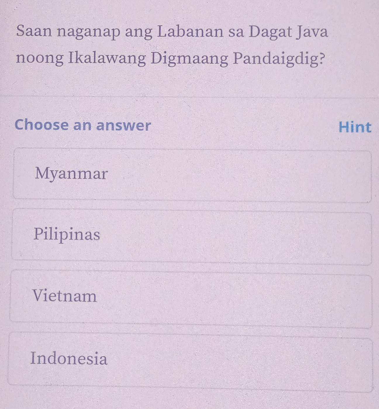 Saan naganap ang Labanan sa Dagat Java
noong Ikalawang Digmaang Pandaigdig?
Choose an answer Hint
Myanmar
Pilipinas
Vietnam
Indonesia