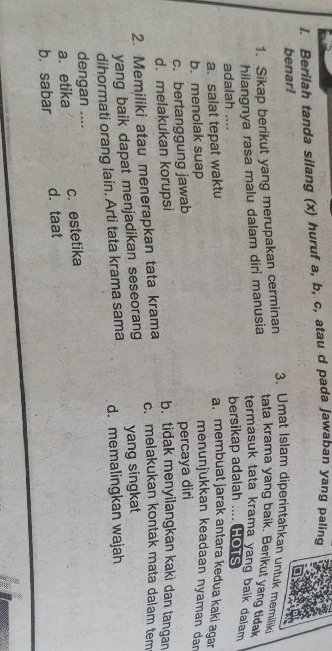 Berilah tanda silang (x) huruf a, b, c, atau d pada jawaban yang paling
benar!
1. Sikap berikut yang merupakan cerminan
3. Umat Islam diperintahkan untuk memiliki
hilangnya rasa malu dalam diri manusia
tata krama yang baik. Berikut yang tidak
termasuk tata krama yang baik dalam
adalah .... bersikap adalah .... HOTs
a. salat tepat waktu
a. membuat jarak antara kedua kaki agar
b. menolak suap
menunjukkan keadaan nyaman dar
c. bertanggung jawab
d. melakukan korupsi percaya diri
b. tidak menyilangkan kaki dan tangan
2. Memiliki atau menerapkan tata krama
c. melakukan kontak mata dalam tem
yang baik dapat menjadikan seseorang
yang singkat 
dihormati orang lain. Arti tata krama sama d. memalingkan wajah
dengan ....
a. etika c. estetika
b. sabar d. taat