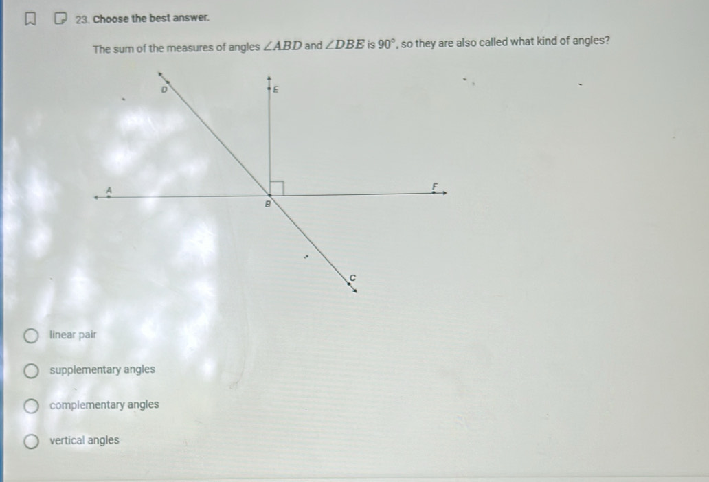 Choose the best answer.
The sum of the measures of angles ∠ ABD and ∠ DBE is 90° , so they are also called what kind of angles?
linear pair
supplementary angles
complementary angles
vertical angles