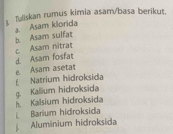  Tuliskan rumus kimia asam/basa berikut. 
a. Asam klorida 
b. Asam sulfat 
c. Asam nitrat 
d. Asam fosfat 
e. Asam asetat 
f. Natrium hidroksida 
g. Kalium hidroksida 
h. Kalsium hidroksida 
i. Barium hidroksida 
j. Aluminium hidroksida