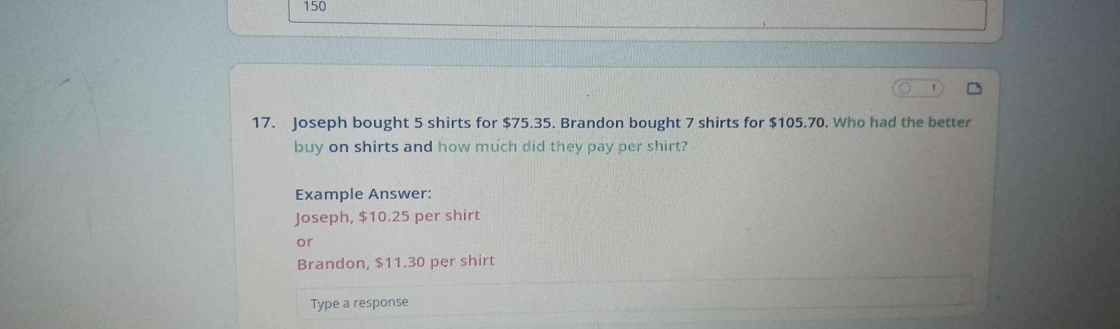 150 
17. Joseph bought 5 shirts for $75.35. Brandon bought 7 shirts for $105.70. Who had the better 
buy on shirts and how much did they pay per shirt? 
Example Answer: 
Joseph, $10.25 per shirt 
or 
Brandon, $11.30 per shirt 
Type a response