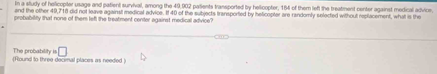 In a study of helicopter usage and patient survival, among the 49,902 patients transported by helicopter, 184 of them left the treatment center against medical advice, 
and the other 49,718 did not leave against medical advice. If 40 of the subjects transported by helicopter are randomly selected without replacement, what is the 
probability that none of them left the treatment center against medical advice? 
The probability is □ 
(Round to three decimal places as needed )