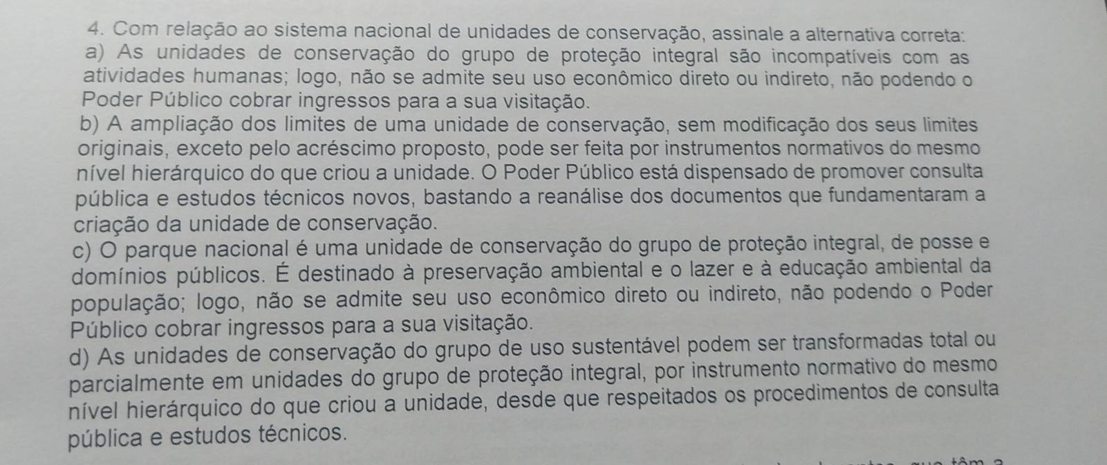 Com relação ao sistema nacional de unidades de conservação, assinale a alternativa correta:
a) As unidades de conservação do grupo de proteção integral são incompatíveis com as
atividades humanas; logo, não se admite seu uso econômico direto ou indireto, não podendo o
Poder Público cobrar ingressos para a sua visitação.
b) A ampliação dos limites de uma unidade de conservação, sem modificação dos seus limites
originais, exceto pelo acréscimo proposto, pode ser feita por instrumentos normativos do mesmo
hível hierárquico do que criou a unidade. O Poder Público está dispensado de promover consulta
pública e estudos técnicos novos, bastando a reanálise dos documentos que fundamentaram a
criação da unidade de conservação.
c) O parque nacional é uma unidade de conservação do grupo de proteção integral, de posse e
domínios públicos. É destinado à preservação ambiental e o lazer e à educação ambiental da
população; logo, não se admite seu uso econômico direto ou indireto, não podendo o Poder
Público cobrar ingressos para a sua visitação.
d) As unidades de conservação do grupo de uso sustentável podem ser transformadas total ou
parcialmente em unidades do grupo de proteção integral, por instrumento normativo do mesmo
nível hierárquico do que criou a unidade, desde que respeitados os procedimentos de consulta
pública e estudos técnicos.