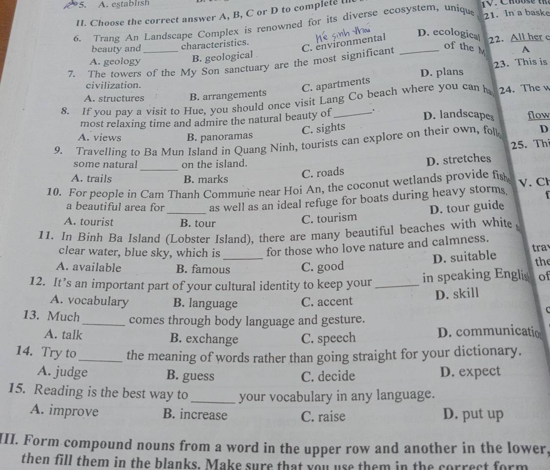 A. establish IV. Choos e th
II. Choose the correct answer A, B, C or D to complete l
6. Trang An Landscape Complex is renowned for its diverse ecosystem, unique 21. In a baske
beauty and characteristics.
C. environmental
D. ecologica
A. geology
B. geological 22. All her c
23. This is
7. The towers of the My Son sanctuary are the most significant_
of the M A
D. plans
civilization.
C. apartments
A. structures B. arrangements
8. If you pay a visit to Hue, you should once visit Lang Co beach where you can ha 24. The w
most relaxing time and admire the natural beauty of . D. landscapes flow
C. sights
A. views B. panoramas
9. Travelling to Ba Mun Island in Quang Ninh, tourists can explore on their own, foll D
25. Th
_
some natural on the island.
D. stretches
A. trails B. marks
C. roads
10. For people in Cam Thanh Commune near Hoi An, the coconut wetlands provide fish V. Cl
_
a beautiful area for as well as an ideal refuge for boats during heavy storms.
A. tourist B. tour
C. tourism D. tour guide
11. In Binh Ba Island (Lobster Island), there are many beautiful beaches with white
clear water, blue sky, which is _for those who love nature and calmness. tra
D. suitable
A. available B. famous C. good the
12. It’s an important part of your cultural identity to keep your _in speaking Englis of
D. skill
A. vocabulary B. language C. accent
C
13. Much_ comes through body language and gesture.
A. talk B. exchange C. speech D. communicatio
14. Try to_ the meaning of words rather than going straight for your dictionary.
A. judge B. guess C. decide D. expect
15. Reading is the best way to _your vocabulary in any language.
A. improve B. increase D. put up
C. raise
III. Form compound nouns from a word in the upper row and another in the lower,
then fill them in the blanks. Make sure that you use them in the correct form