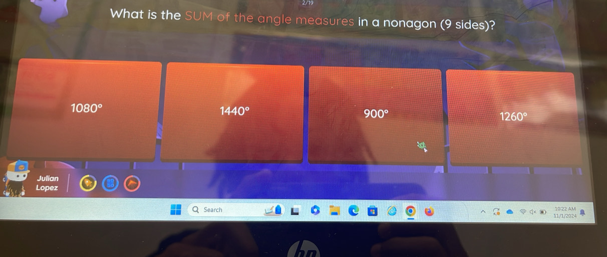 2/19
What is the SUM of the angle measures in a nonagon (9 sides)?
1080°
1440°
900°
1260°
Julian
Lopez
Search 10:22 AM
11/1/2024