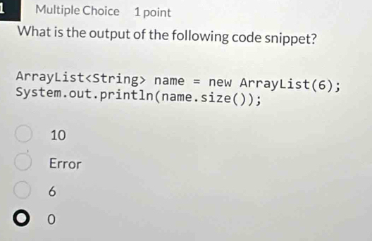 What is the output of the following code snippet?
ArrayList name = new ArrayList(6);
System.out.println(name.size( ));
10
Error
6
0