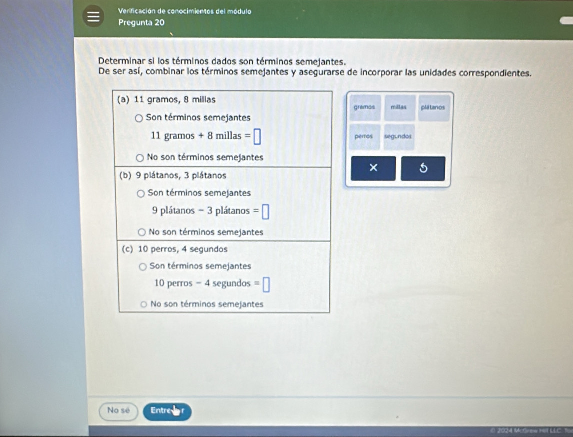 Verificación de conocimientos del módulo
Pregunta 20
Determinar si los términos dados son términos semejantes.
De ser así, combinar los términos semejantes y asegurarse de incorporar las unidades correspondientes.
millas plátanos
gramos
segundos
perros
× 5
No sé Entre