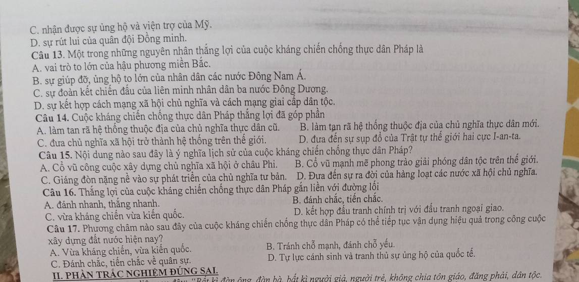 C. nhận được sự ủng hộ và viện trợ của Mỹ.
D. sự rút lui của quân đội Đồng minh.
Câu 13. Một trong những nguyên nhân thắng lợi của cuộc kháng chiến chống thực dân Pháp là
A. vai trò to lớn của hậu phương miền Bắc.
B. sự giúp đỡ, ủng hộ to lớn của nhân dân các nước Đông Nam Á.
C. sự đoàn kết chiến đấu của liên minh nhân dân ba nước Đông Dương.
D. sự kết hợp cách mạng xã hội chủ nghĩa và cách mạng giai cấp dân tộc.
Câu 14. Cuộc kháng chiến chống thực dân Pháp thắng lợi đã góp phần
A. làm tan rã hệ thống thuộc địa của chủ nghĩa thực dân cũ. B. làm tạn rã hệ thống thuộc địa của chủ nghĩa thực dân mới.
C. đưa chủ nghĩa xã hội trở thành hệ thống trên thế giới. D. đựa đến sự sụp đồ của Trật tự thể giới hai cực I-an-ta.
Câu 15. Nội dung nào sau đây là ý nghĩa lịch sử của cuộc kháng chiến chống thực dân Pháp?
A. Cổ vũ công cuộc xây dựng chủ nghĩa xã hội ở châu Phi. B. Cổ vũ mạnh mẽ phong trào giải phóng dân tộc trên thế giới.
C. Giáng đòn nặng nề vào sự phát triển của chủ nghĩa tư bản. D. Đưa đến sự ra đời của hàng loạt các nước xã hội chủ nghĩa.
Câu 16. Thắng lợi của cuộc kháng chiến chống thực dân Pháp gắn liền với đường lối
A. đánh nhanh, thắng nhanh. B. đánh chắc, tiến chắc.
C. vừa kháng chiến vừa kiến quốc. D. kết hợp đấu tranh chính trị với đấu tranh ngoại giao.
Câu 17. Phương châm nào sau đây của cuộc kháng chiến chống thực dân Pháp có thể tiếp tục vận dụng hiệu quả trong công cuộc
xây dựng đất nước hiện nay?
A. Vừa kháng chiến, vừa kiến quốc. B. Tránh chỗ mạnh, đánh chỗ yếu.
C. Đánh chắc, tiến chắc về quân sự. D. Tự lực cánh sinh và tranh thủ sự ủng hộ của quốc tế.
II. PHÀN TRÁC NGHIỆM ĐÚNG SAI.
* Bát ki đàn ông, đàn bà, hất kì người giả, người trẻ, không chia tôn giáo, đăng phải, dân tộc.