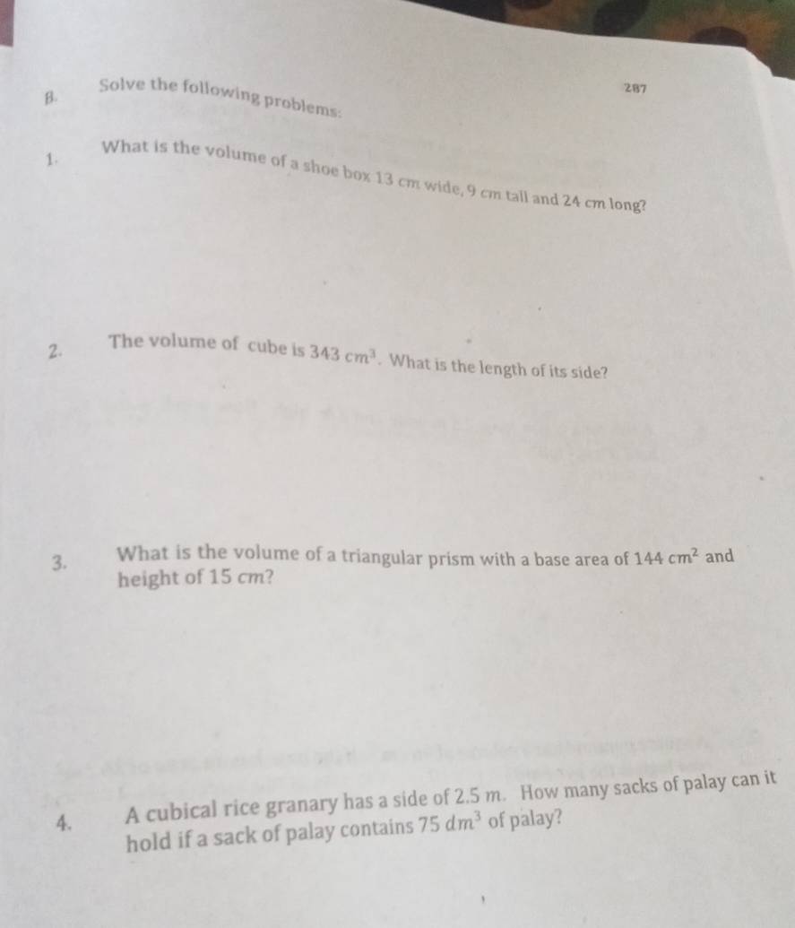 287 
Solve the following problems: 
1. 
What is the volume of a shoe box 13 cm wide, 9 cm tall and 24 cm long? 
2. The volume of cube is 343cm^3. What is the length of its side? 
3. What is the volume of a triangular prism with a base area of 144cm^2 and 
height of 15 cm? 
4. A cubical rice granary has a side of 2.5 m. How many sacks of palay can it 
hold if a sack of palay contains 75dm^3 of palay?