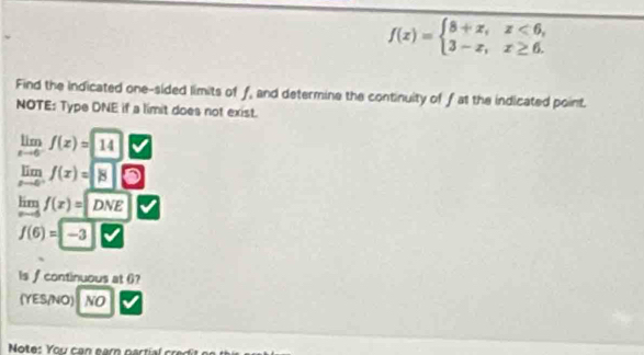 f(x)=beginarrayl 8+x,x<6, 3-x,x≥ 6.endarray.
Find the indicated one-sided limits of f, and determine the continuity of f at the indicated point. 
NOTE: Type DNE if a limit does not exist.
limlimits _xto 6^-f(x)=sqrt(14)
lim f(x)=|8
lim f(x)=DNE
f(6)=-3
Is f continuous at 6? 
(YES/NO) 1 NO 
Note: You can earn part c