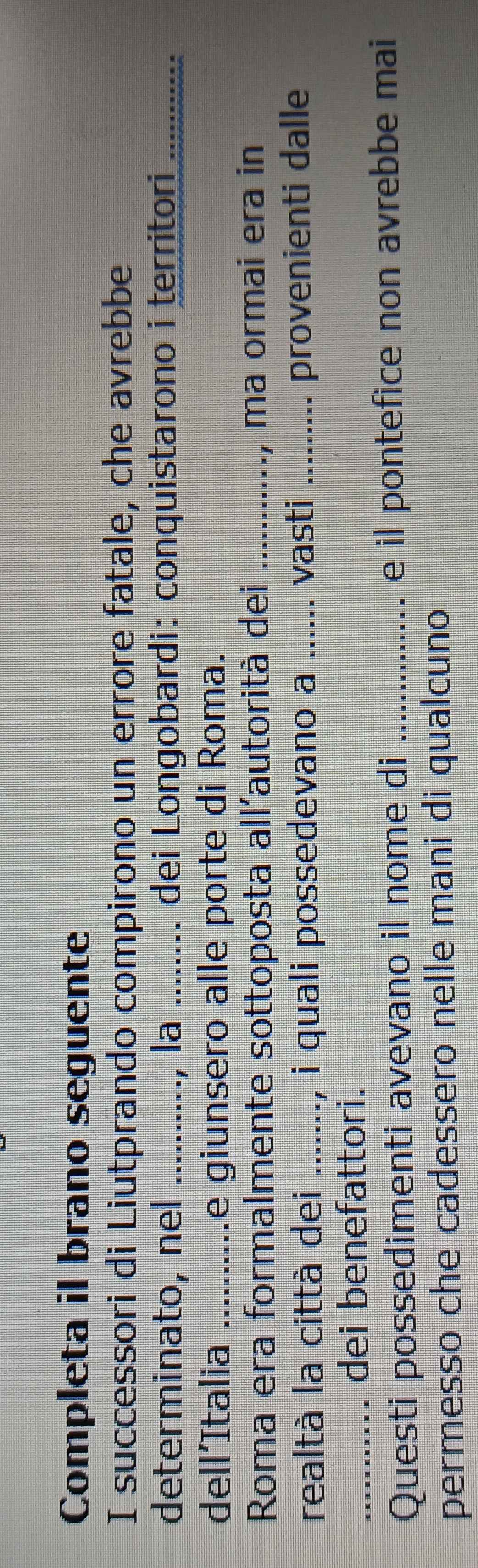 Completa il brano seguente 
I successori di Liutprando compirono un errore fatale, che avrebbe 
determinato, nel _la _dei Longobardi: conquistarono i territor............ 
dell’Italia _e giunsero alle porte di Roma. 
Roma era formalmente sottoposta all'autorità dei _., ma ormai era in 
realtà la cittá dei _, i quali possedevano a ._ vasti _provenienti dalle 
_dei benefattori. 
Questi possedimenti avevano il nome di _e il pontefice non avrebbe mai 
permesso che cadessero nelle mani di qualcuno