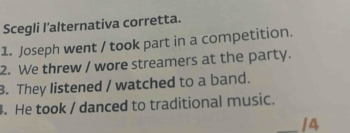 Scegli l’alternativa corretta.
1. Joseph went / took part in a competition.
2. We threw / wore streamers at the party.
3. They listened / watched to a band.
. He took / danced to traditional music.
_14