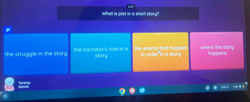 2/27
What is plot in a short story?
the narrator's role in a the events that happen where the story
the struggle in the story story in order in a story happens
Yaretzy
Garcia Feb 11 1:58