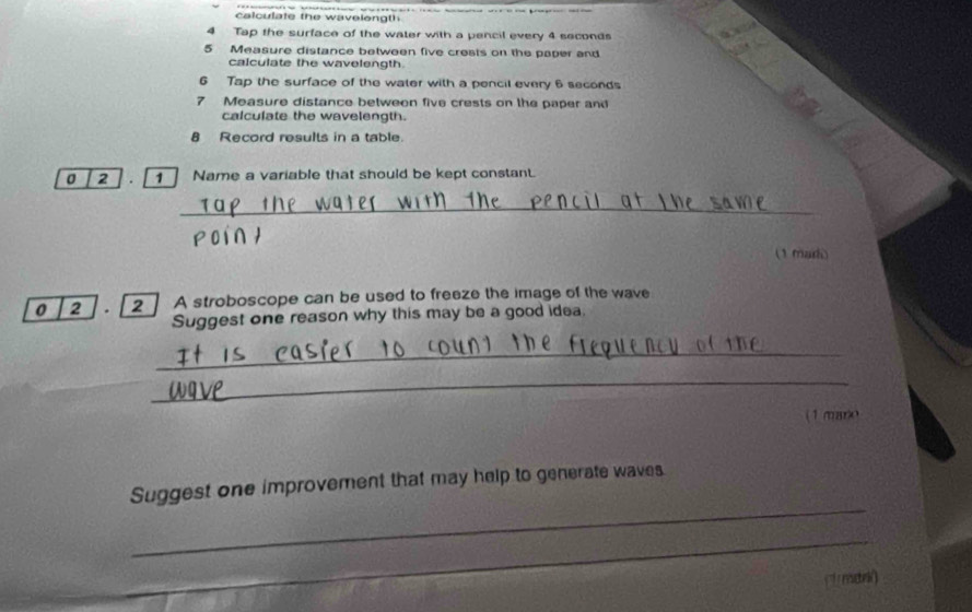 calculate the wavelongth 
4 Tap the surface of the water with a pencil every 4 seconds
5 Measure distance between five crests on the paper and 
calculate the wavelength. 
6 Tap the surface of the water with a pencil every 6 seconds
7 Measure distance between five crests on the paper and 
calculate the wavelength. 
8 Record results in a table. 
0 2 1 Name a variable that should be kept constan. 
_ 
oi ∩ h 
(1 mad) 
0 2 . 2 ] A stroboscope can be used to freeze the image of the wave 
Suggest one reason why this may be a good idea 
_ 
_ 
(1 maro 
_ 
Suggest one improvement that may help to generate waves 
_ 
( mdn)
